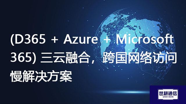 （D365 + Azure + Microsoft 365）三云融合，跨国网络访问慢？？？解决方案//shigengtelecom OA海外专网