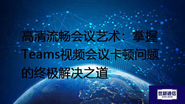 高清流畅会议艺术：掌握Teams视频会议卡顿问题的终极解决之道？？？解决方案//shigengtelecom 全球专